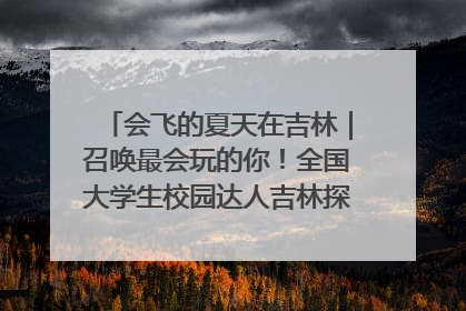 会飞的夏天在吉林｜召唤最会玩的你！全国大学生校园达人吉林探线活动招募中
