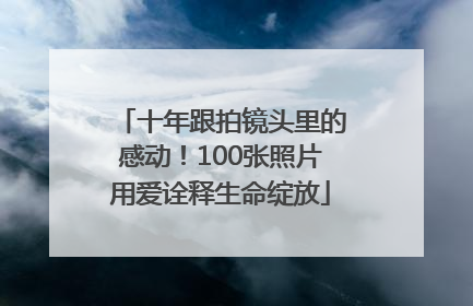 十年跟拍镜头里的感动！100张照片用爱诠释生命绽放