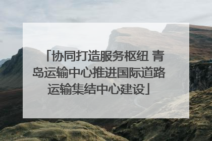 协同打造服务枢纽 青岛运输中心推进国际道路运输集结中心建设