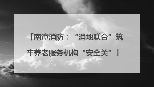 南漳消防：“消地联合”筑牢养老服务机构“安全关”