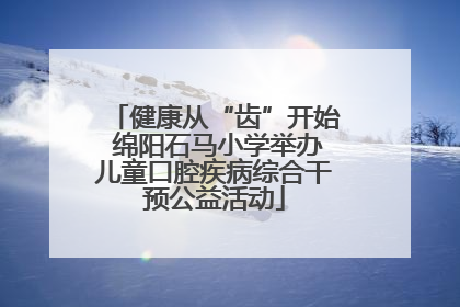 健康从“齿”开始 绵阳石马小学举办儿童口腔疾病综合干预公益活动