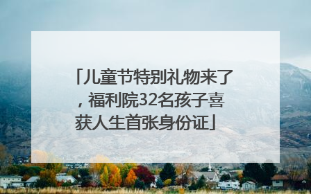 儿童节特别礼物来了，福利院32名孩子喜获人生首张身份证