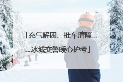 充气解困、推车清障……冰城交警暖心护考