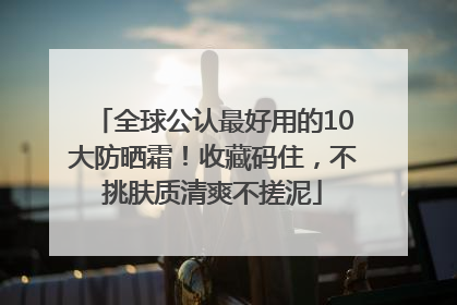 全球公认最好用的10大防晒霜！收藏码住，不挑肤质清爽不搓泥
