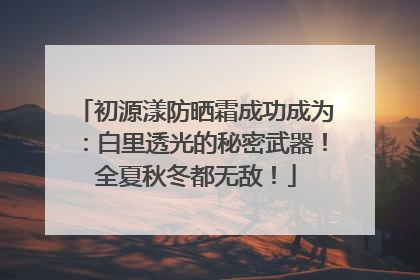 初源漾防晒霜成功成为：白里透光的秘密武器！全夏秋冬都无敌！