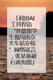 利用AI工具捏造 “外籍留学生强闯南京火车站安检”网络谣言，张某燕被行政拘留