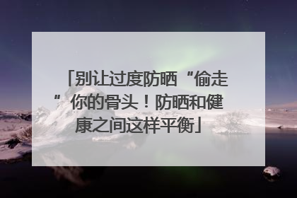 别让过度防晒“偷走”你的骨头！防晒和健康之间这样平衡