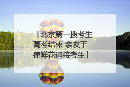 北京第一拨考生高考结束 亲友手捧鲜花迎接考生