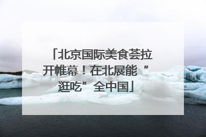 北京国际美食荟拉开帷幕！在北展能“逛吃”全中国