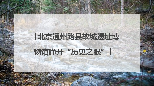 北京通州路县故城遗址博物馆睁开“历史之眼”