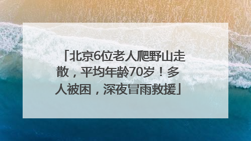 北京6位老人爬野山走散，平均年龄70岁！多人被困，深夜冒雨救援