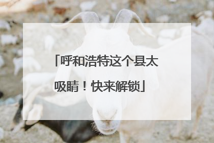 呼和浩特这个县太吸睛！快来解锁