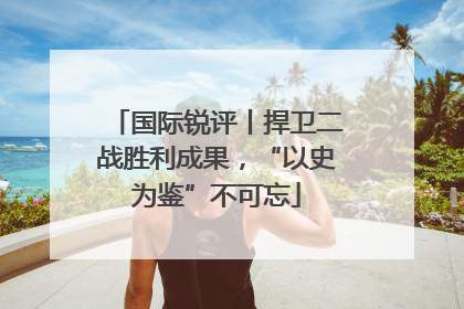 国际锐评丨捍卫二战胜利成果，“以史为鉴”不可忘
