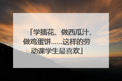 学插花、做西瓜汁、做鸡蛋饼……这样的劳动课学生最喜欢