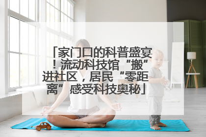 家门口的科普盛宴！流动科技馆“搬”进社区，居民“零距离”感受科技奥秘