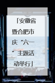 安徽省暨合肥市庆“六一”主题活动举行