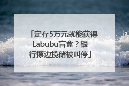 定存5万元就能获得Labubu盲盒？银行擦边揽储被叫停