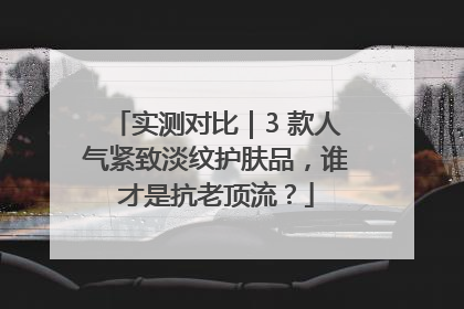 实测对比｜3 款人气紧致淡纹护肤品，谁才是抗老顶流？