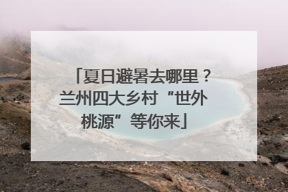 夏日避暑去哪里？兰州四大乡村“世外桃源”等你来