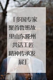 多国专家聚首鲁班故里山东滕州 共话工匠精神传承发展