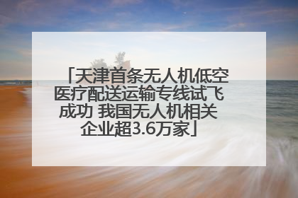 天津首条无人机低空医疗配送运输专线试飞成功 我国无人机相关企业超3.6万家