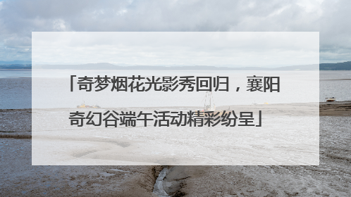 奇梦烟花光影秀回归，襄阳奇幻谷端午活动精彩纷呈
