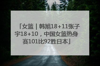 女篮｜韩旭18+11张子宇18+10，中国女篮热身赛101比92胜日本
