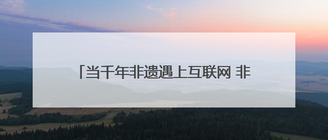 当千年非遗遇上互联网 非遗如何在数字时代焕新？
