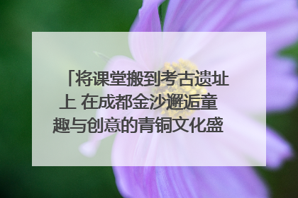 将课堂搬到考古遗址上 在成都金沙邂逅童趣与创意的青铜文化盛宴｜文化中国行