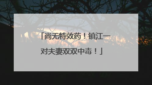 尚无特效药！镇江一对夫妻双双中毒！