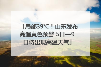 局部39℃！山东发布高温黄色预警 5日—9日将出现高温天气