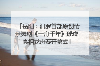 岳阳：汨罗首部原创情景舞剧《一舟千年》璀璨亮相龙舟赛开幕式