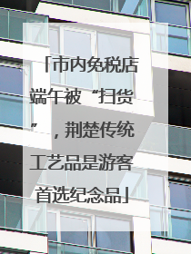市内免税店端午被“扫货”，荆楚传统工艺品是游客首选纪念品