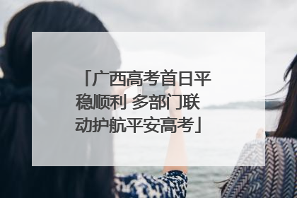广西高考首日平稳顺利 多部门联动护航平安高考