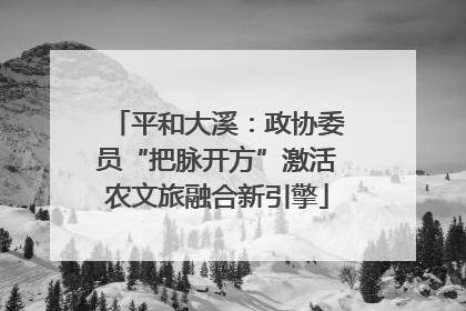 平和大溪：政协委员“把脉开方”激活农文旅融合新引擎