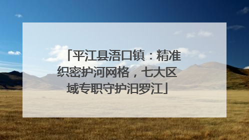 平江县浯口镇：精准织密护河网格，七大区域专职守护汨罗江