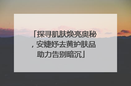 探寻肌肤焕亮奥秘，安婕妤去黄护肤品助力告别暗沉