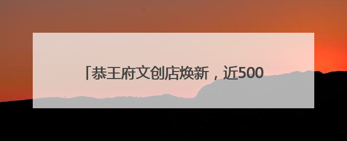 恭王府文创店焕新，近500种文创传达“福”文化内涵