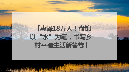 惠泽18万人！盘锦以“水”为笔，书写乡村幸福生活新答卷