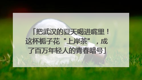 把武汉的夏天喝进嘴里！这杯栀子花“上岸茶”，成了百万年轻人的青春暗号