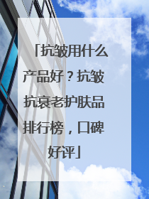 抗皱用什么产品好？抗皱抗衰老护肤品排行榜，口碑好评