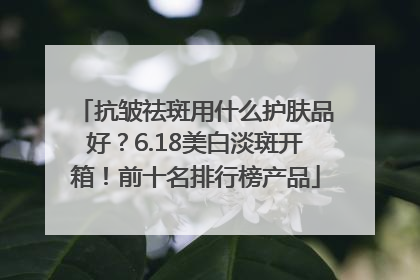 抗皱祛斑用什么护肤品好？6.18美白淡斑开箱！前十名排行榜产品