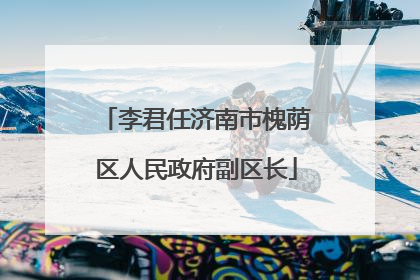 李君任济南市槐荫区人民政府副区长