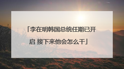 李在明韩国总统任期已开启 接下来他会怎么干