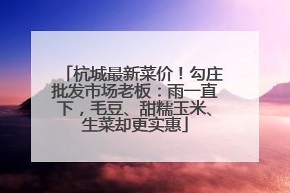 杭城最新菜价！勾庄批发市场老板：雨一直下，毛豆、甜糯玉米、生菜却更实惠