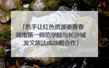 携手让红色资源更青春 湖南第一师范学院与长沙城发文旅达成战略合作