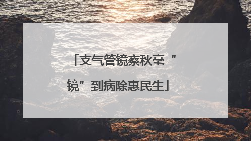 支气管镜察秋毫“镜”到病除惠民生