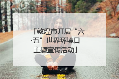 敦煌市开展“六·五”世界环境日主题宣传活动