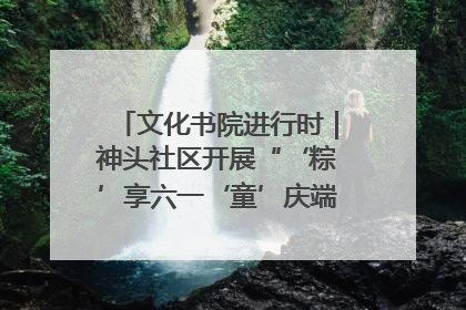 文化书院进行时｜神头社区开展“‘粽’享六一‘童’庆端午”主题系列活动