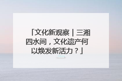 文化新观察｜三湘四水间，文化遗产何以焕发新活力？